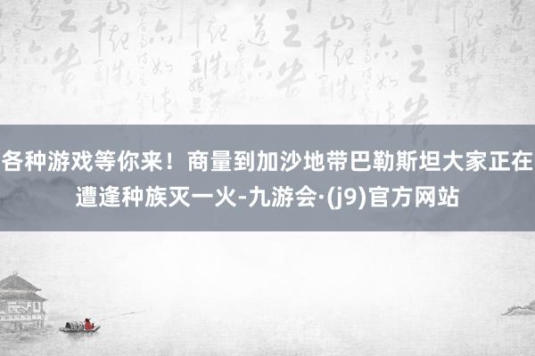 各种游戏等你来!商量到加沙地带巴勒斯坦大家正在遭逢种族灭一火-九游会·(j9)官方网站