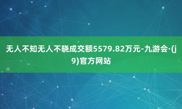 无人不知无人不晓成交额5579.82万元-九游会·(j9)官方网站