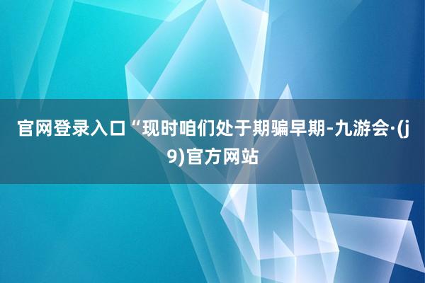 官网登录入口“现时咱们处于期骗早期-九游会·(j9)官方网站