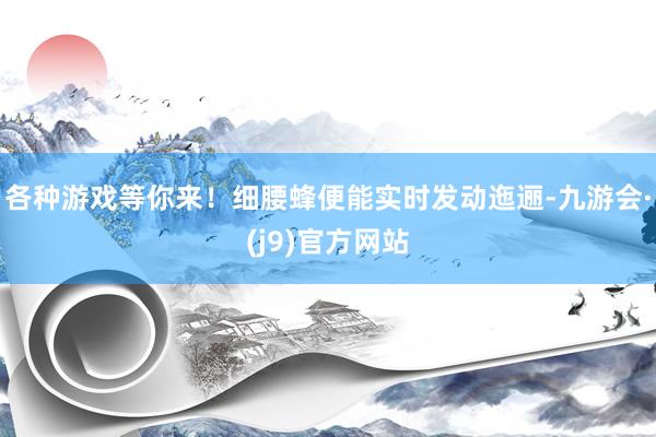 各种游戏等你来！细腰蜂便能实时发动迤逦-九游会·(j9)官方网站