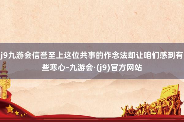 j9九游会信誉至上这位共事的作念法却让咱们感到有些寒心-九游会·(j9)官方网站