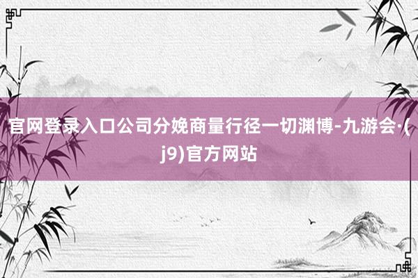 官网登录入口公司分娩商量行径一切渊博-九游会·(j9)官方网站