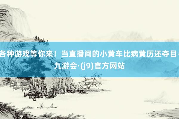各种游戏等你来！当直播间的小黄车比病黄历还夺目-九游会·(j9)官方网站