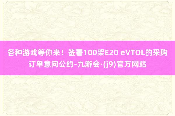 各种游戏等你来！签署100架E20 eVTOL的采购订单意向公约-九游会·(j9)官方网站