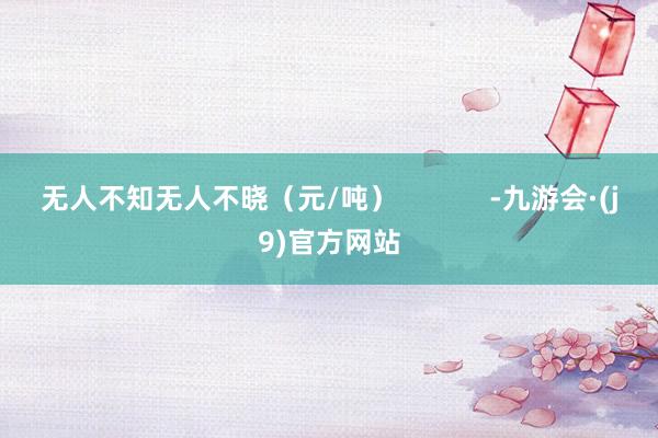 无人不知无人不晓(元/吨) -九游会·(j9)官方网站