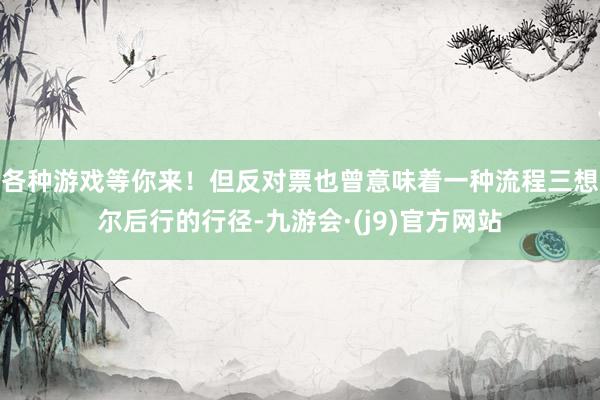 各种游戏等你来！但反对票也曾意味着一种流程三想尔后行的行径-九游会·(j9)官方网站