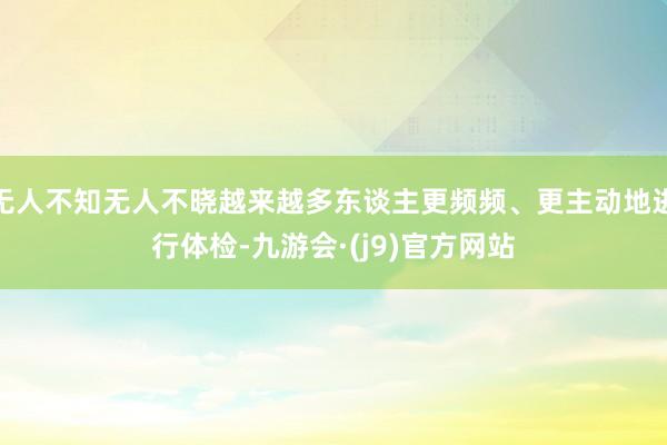 无人不知无人不晓越来越多东谈主更频频、更主动地进行体检-九游会·(j9)官方网站