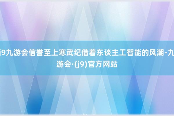 j9九游会信誉至上寒武纪借着东谈主工智能的风潮-九游会·(j9)官方网站