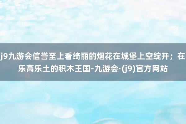 j9九游会信誉至上看绮丽的烟花在城堡上空绽开；在乐高乐土的积木王国-九游会·(j9)官方网站
