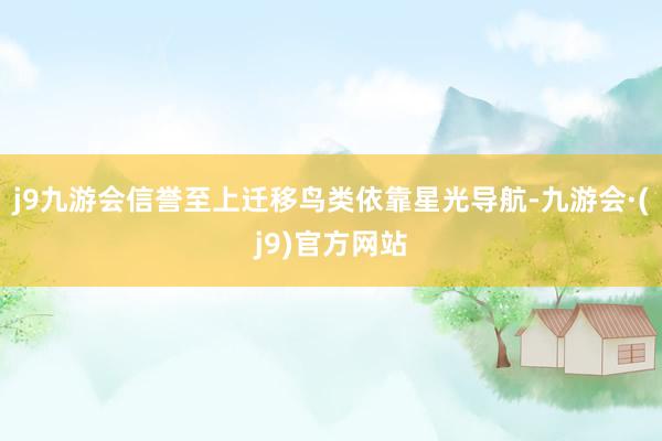 j9九游会信誉至上迁移鸟类依靠星光导航-九游会·(j9)官方网站