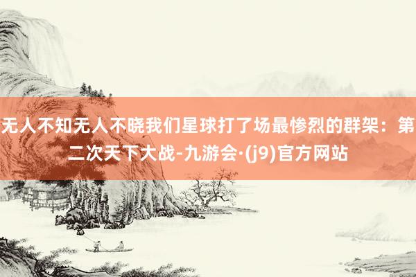 无人不知无人不晓我们星球打了场最惨烈的群架：第二次天下大战-九游会·(j9)官方网站