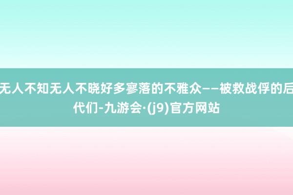 无人不知无人不晓好多寥落的不雅众——被救战俘的后代们-九游会·(j9)官方网站
