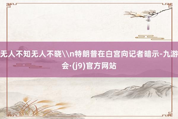无人不知无人不晓\n特朗普在白宫向记者暗示-九游会·(j9)官方网站
