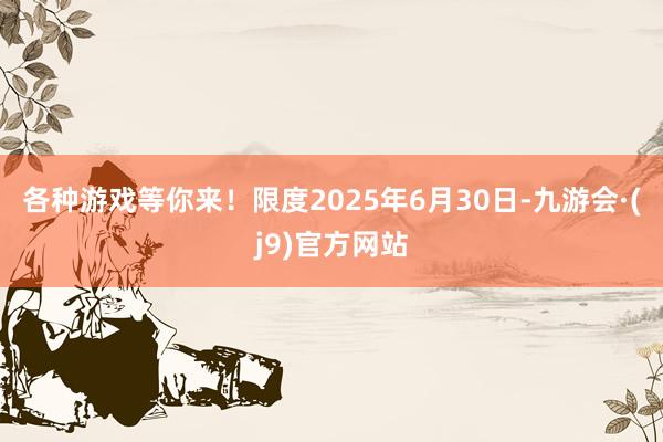 各种游戏等你来！限度2025年6月30日-九游会·(j9)官方网站