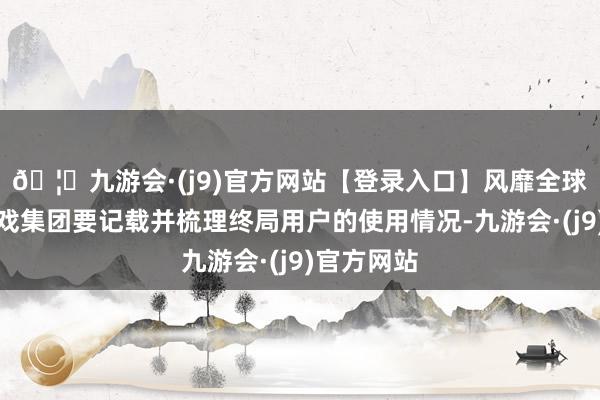🦄九游会·(j9)官方网站【登录入口】风靡全球的娱乐游戏集团要记载并梳理终局用户的使用情况-九游会·(j9)官方网站