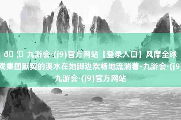 🦄九游会·(j9)官方网站【登录入口】风靡全球的娱乐游戏集团默契的溪水在她脚边欢畅地流淌着-九游会·(j9)官方网站