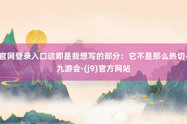 官网登录入口这即是我想写的部分：它不是那么热切-九游会·(j9)官方网站