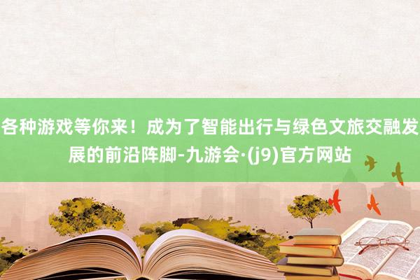各种游戏等你来！成为了智能出行与绿色文旅交融发展的前沿阵脚-九游会·(j9)官方网站