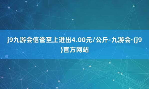 j9九游会信誉至上进出4.00元/公斤-九游会·(j9)官方网站