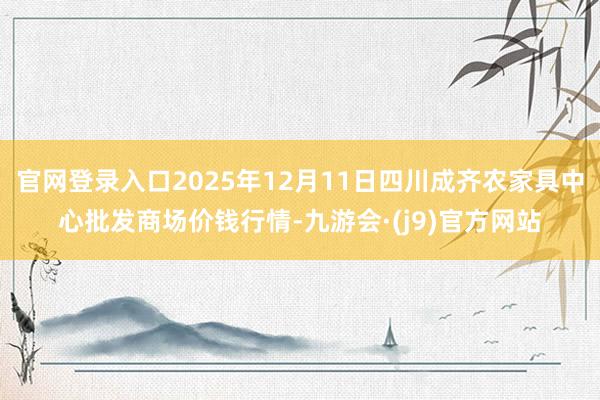 官网登录入口2025年12月11日四川成齐农家具中心批发商场价钱行情-九游会·(j9)官方网站