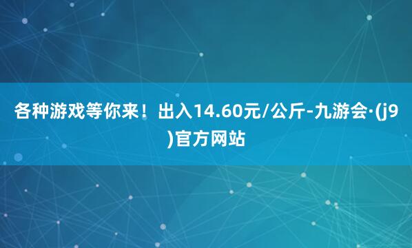 各种游戏等你来！出入14.60元/公斤-九游会·(j9)官方网站