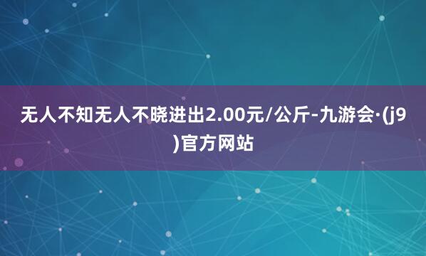 无人不知无人不晓进出2.00元/公斤-九游会·(j9)官方网站